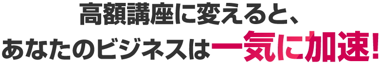 高額講座に変えると、あなたのビジネスは一気に加速！